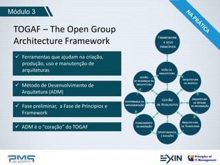 Módulo 3 
TOGAF – The Open Group 
Architecture Framework 
 Ferramentas que ajudam na criação, 
produção, uso e manutenção de 
arquiteturas 
 Método de Desenvolvimento de 
Arquitetura (ADM) 
 Fase preliminar, a Fase de Princípios e 
Framework 
 ADM é o “coração” do TOGAF 
 
