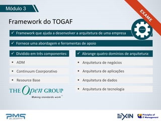 Módulo 3 
Framework do TOGAF 
 Framework que ajuda a desenvolver a arquitetura de uma empresa 
 Fornece uma abordagem e ferramentas de apoio 
 Dividido em três componentes: 
 ADM 
 Continuum Coorporativo 
 Resource Base 
 Abrange quatro domínios de arquitetura: 
 Arquitetura de negócios 
 Arquitetura de aplicações 
 Arquitetura de dados 
 Arquitetura de tecnologia 
 
