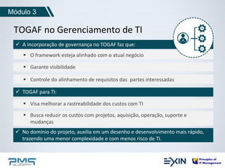 Módulo 3 
TOGAF no Gerenciamento de TI 
 A incorporação de governança no TOGAF faz que: 
 O framework esteja alinhado com o atual negócio 
 Garante visibilidade 
 Controle do alinhamento de requisitos das partes interessadas 
 TOGAF para TI: 
 Visa melhorar a rastreabilidade dos custos com TI 
 Busca reduzir os custos com projetos, aquisição, operação, suporte e 
mudanças 
 No domínio do projeto, auxilia em um desenho e desenvolvimento mais rápido, 
trazendo uma menor complexidade e com menos risco de TI. 
 