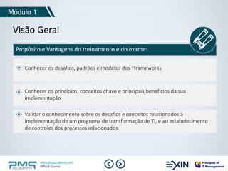 Módulo 1 
Visão Geral 
Propósito e Vantagens do treinamento e do exame: 
Conhecer os desafios, padrões e modelos dos “frameworks 
Conhecer os princípios, conceitos chave e principais benefícios da sua 
implementação 
Validar o conhecimento sobre os desafios e conceitos relacionados à 
implementação de um programa de transformação de TI, e ao estabelecimento 
de controles dos processos relacionados 
www.pmgacademy.com 
Official Course 
 