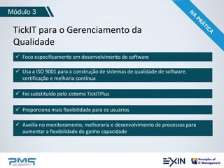 Módulo 3 
TickIT para o Gerenciamento da 
Qualidade 
 Foco especificamente em desenvolvimento de software 
 Usa a ISO 9001 para a construção de sistemas de qualidade de software, 
certificação e melhoria contínua 
 Foi substituído pelo sistema TickITPlus 
 Proporciona mais flexibilidade para os usuários 
 Auxilia no monitoramento, melhoraria e desenvolvimento de processos para 
aumentar a flexibilidade de ganho capacidade 
 
