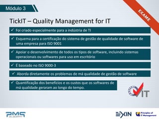 Módulo 3 
TickIT – Quality Management for IT 
 Foi criado especialmente para a indústria de TI 
 Esquema para a certificação do sistema de gestão de qualidade de software de 
uma empresa para ISO 9001 
 Apoiar o desenvolvimento de todos os tipos de software, incluindo sistemas 
operacionais ou softwares para uso em escritório 
 É baseado no ISO 9000-3 
 Aborda diretamente os problemas de má qualidade de gestão de software 
 Quantificação dos benefícios e os custos que os softwares de 
má qualidade geraram ao longo do tempo. 
 
