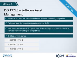 Módulo 3 
ISO 19770 – Software Asset 
Management 
 Norma criada para um Gerenciamento de Ativo de Software (SAM) eficaz 
 Projetada para dar suporte aos departamentos de TI 
 SAM deve tornar mais fácil a gestão dos riscos de negócio e controle de custos, 
além de oferecer vantagens competitivas 
 Dividida em três partes: 
• ISO/IEC 19770-1 
• ISO/IEC 19770-2 
• ISO/IEC 19770-3 
 