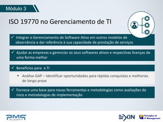 Módulo 3 
ISO 19770 no Gerenciamento de TI 
 Integrar o Gerenciamento de Software Ativo em outros modelos de 
observância e dar referência à sua capacidade de prestação de serviços 
 Ajudar as empresas a gerenciar os seus softwares ativos e respectivas licenças de 
uma forma melhor 
 Benefícios para a TI 
 Análise GAP – Identificar oportunidades para rápidas conquistas e melhorias 
de longo prazo 
 Fornece uma base para novas ferramentas e metodologias como avaliações de 
risco e metodologias de implementação 
 