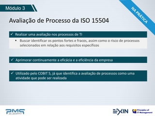 Módulo 3 
Avaliação de Processo da ISO 15504 
 Realizar uma avaliação nos processos de TI 
 Buscar identificar os pontos fortes e fracos, assim como o risco de processos 
selecionados em relação aos requisitos específicos 
 Aprimorar continuamente a eficácia e a eficiência da empresa 
 Utilizado pelo COBIT 5, já que identifica a avaliação de processos como uma 
atividade que pode ser realizada 
 