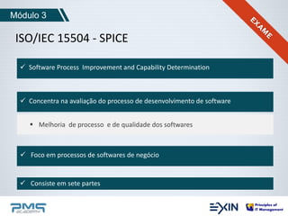 Módulo 3 
ISO/IEC 15504 - SPICE 
 Software Process Improvement and Capability Determination 
 Concentra na avaliação do processo de desenvolvimento de software 
 Melhoria de processo e de qualidade dos softwares 
 Foco em processos de softwares de negócio 
 Consiste em sete partes 
 