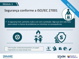 Módulo 3 
Segurança conforme a ISO/IEC 27001 
 A segurança tem, portanto, tudo a ver com a proteção. Algo que tem sido feito 
para reduzir a chance de problemas ou minimizar as consequências 
Informações ainda desempenham um papel 
importante no nosso tempo livre 
 