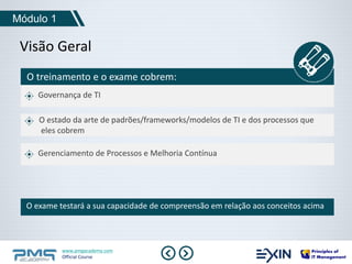 Módulo 1 
Visão Geral 
O treinamento e o exame cobrem: 
Governança de TI 
O estado da arte de padrões/frameworks/modelos de TI e dos processos que 
eles cobrem 
Gerenciamento de Processos e Melhoria Contínua 
O exame testará a sua capacidade de compreensão em relação aos conceitos acima 
www.pmgacademy.com 
Official Course 
 
