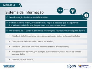 Módulo 3 
Sistema da Informação 
 Transformação de dados em informações 
 Combinação de meios, procedimentos, regras e pessoas que asseguram o 
fornecimento de informações para um processo operacional 
 Um sistema de TI consiste em meios tecnológicos relacionados de alguma forma 
 Estação de trabalho contendo sistemas operacionais e outros softwares instalados; 
 Transporte de dados via rede, cabo ou via wireless; 
 Servidores Centrais de aplicações ou outros sistemas e/ou softwares; 
 Armazenamento de dados, por exemplo, espaço em disco, caixas postais de e-mail e 
banco de dados; 
 Telefones, PABX e antenas. 
 
