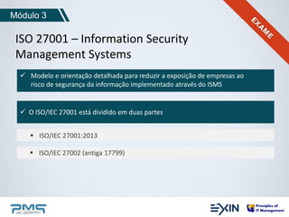 Módulo 3 
ISO 27001 – Information Security 
Management Systems 
 Modelo e orientação detalhada para reduzir a exposição de empresas ao 
risco de segurança da informação implementado através do ISMS 
 O ISO/IEC 27001 está dividido em duas partes 
 ISO/IEC 27001:2013 
 ISO/IEC 27002 (antiga 17799) 
 