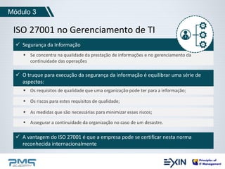 Módulo 3 
ISO 27001 no Gerenciamento de TI 
 Segurança da Informação 
 Se concentra na qualidade da prestação de informações e no gerenciamento da 
continuidade das operações 
 O truque para execução da segurança da informação é equilibrar uma série de 
aspectos: 
 Os requisitos de qualidade que uma organização pode ter para a informação; 
 Os riscos para estes requisitos de qualidade; 
 As medidas que são necessárias para minimizar esses riscos; 
 Assegurar a continuidade da organização no caso de um desastre. 
 A vantagem do ISO 27001 é que a empresa pode se certificar nesta norma 
reconhecida internacionalmente 
 