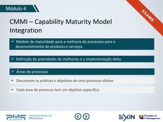 Módulo 4 
CMMI – Capability Maturity Model 
Integration 
 Modelo de maturidade para a melhoria de processos para o 
desenvolvimento de produtos e serviços 
 Definição de prioridades de melhorias e a implementação delas 
 Áreas de processos 
 Descrevem as práticas e objetivos de uma processo efetivo 
 Cada área de processo tem um objetivo específico 
www.pmgacademy.com 
Official Course 
 