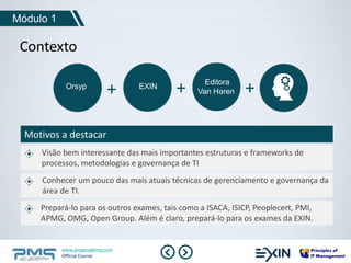 Módulo 1 
Contexto 
+ + Van Haren + 
Orsyp EXIN Editora 
Motivos a destacar 
Visão bem interessante das mais importantes estruturas e frameworks de 
processos, metodologias e governança de TI 
Conhecer um pouco das mais atuais técnicas de gerenciamento e governança da 
área de TI. 
Prepará-lo para os outros exames, tais como a ISACA, ISICP, Peoplecert, PMI, 
APMG, OMG, Open Group. Além é claro, prepará-lo para os exames da EXIN. 
www.pmgacademy.com 
Official Course 
 