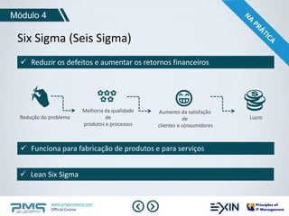 Six Sigma (Seis Sigma) 
Redução do problema 
www.pmgacademy.com 
Official Course 
Módulo 4 
 Reduzir os defeitos e aumentar os retornos financeiros 
 Funciona para fabricação de produtos e para serviços 
 Lean Six Sigma 
Melhoria da qualidade 
de 
produtos e processos 
Aumento da satisfação 
de 
clientes e consumidores 
Lucro 
 
