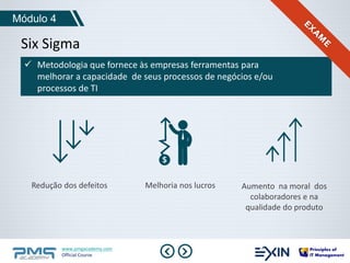 Módulo 4 
Six Sigma 
 Metodologia que fornece às empresas ferramentas para 
melhorar a capacidade de seus processos de negócios e/ou 
processos de TI 
Redução dos defeitos Melhoria nos lucros Aumento na moral dos 
www.pmgacademy.com 
Official Course 
colaboradores e na 
qualidade do produto 
 