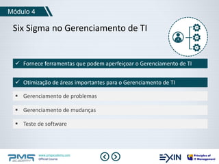 Módulo 4 
Six Sigma no Gerenciamento de TI 
 Fornece ferramentas que podem aperfeiçoar o Gerenciamento de TI 
 Otimização de áreas importantes para o Gerenciamento de TI 
 Gerenciamento de problemas 
 Gerenciamento de mudanças 
 Teste de software 
www.pmgacademy.com 
Official Course 
 
