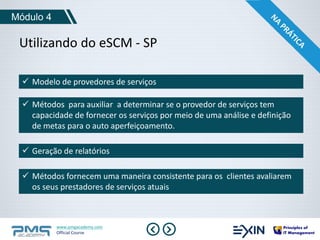 Módulo 4 
Utilizando do eSCM - SP 
 Modelo de provedores de serviços 
 Métodos para auxiliar a determinar se o provedor de serviços tem 
capacidade de fornecer os serviços por meio de uma análise e definição 
de metas para o auto aperfeiçoamento. 
 Geração de relatórios 
 Métodos fornecem uma maneira consistente para os clientes avaliarem 
os seus prestadores de serviços atuais 
www.pmgacademy.com 
Official Course 
 