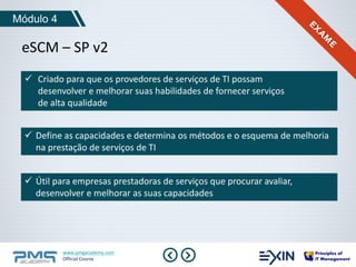 Módulo 4 
eSCM – SP v2 
 Criado para que os provedores de serviços de TI possam 
desenvolver e melhorar suas habilidades de fornecer serviços 
de alta qualidade 
 Define as capacidades e determina os métodos e o esquema de melhoria 
na prestação de serviços de TI 
 Útil para empresas prestadoras de serviços que procurar avaliar, 
desenvolver e melhorar as suas capacidades 
www.pmgacademy.com 
Official Course 
 
