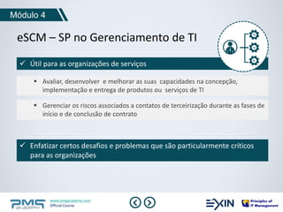 eSCM – SP no Gerenciamento de TI 
www.pmgacademy.com 
Official Course 
Módulo 4 
 Útil para as organizações de serviços 
 Avaliar, desenvolver e melhorar as suas capacidades na concepção, 
implementação e entrega de produtos ou serviços de TI 
 Gerenciar os riscos associados a contatos de terceirização durante as fases de 
início e de conclusão de contrato 
 Enfatizar certos desafios e problemas que são particularmente críticos 
para as organizações 
 