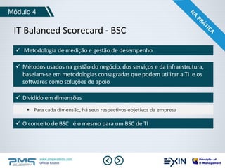 Módulo 4 
IT Balanced Scorecard - BSC 
 Metodologia de medição e gestão de desempenho 
 Métodos usados na gestão do negócio, dos serviços e da infraestrutura, 
baseiam-se em metodologias consagradas que podem utilizar a TI e os 
softwares como soluções de apoio 
 Dividido em dimensões 
 Para cada dimensão, há seus respectivos objetivos da empresa 
 O conceito de BSC é o mesmo para um BSC de TI 
www.pmgacademy.com 
Official Course 
 