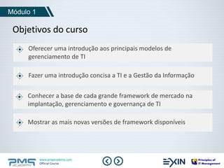 Módulo 1 
Objetivos do curso 
Oferecer uma introdução aos principais modelos de 
gerenciamento de TI 
Fazer uma introdução concisa a TI e a Gestão da Informação 
Conhecer a base de cada grande framework de mercado na 
implantação, gerenciamento e governança de TI 
Mostrar as mais novas versões de framework disponíveis 
www.pmgacademy.com 
Official Course 
 