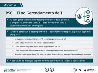 Módulo 4 
BSC – TI no Gerenciamento de TI 
 O bom gerenciamento de desempenho de TI deve permitir 
a empresa a entender como a TI está a contribuir para o 
alcance dos objetivos do negócio 
 Medir e gerenciar o desempenho de TI deve fornecer respostas para as seguintes 
perguntas: 
 Se eu gastar fundos adicionais em TI, como faço para recuperá-lo? 
 Como estou classificado em relação à concorrência? 
 O que devo fazer para cumprir o que foi prometido em TI? 
 O que eu aprendi com uma experiência passada para melhorar a minha empresa? 
 A minha implementação de TI é uma estratégia de acordo com a estratégia adotada pela empresa? 
 A estrutura de medição depende de indicadores mais táticos e operacionais 
www.pmgacademy.com 
Official Course 
 