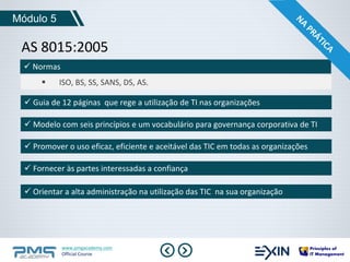 Módulo 5 
AS 8015:2005 
www.pmgacademy.com 
Official Course 
 Normas 
 ISO, BS, SS, SANS, DS, AS. 
 Guia de 12 páginas que rege a utilização de TI nas organizações 
 Modelo com seis princípios e um vocabulário para governança corporativa de TI 
 Promover o uso eficaz, eficiente e aceitável das TIC em todas as organizações 
 Fornecer às partes interessadas a confiança 
 Orientar a alta administração na utilização das TIC na sua organização 
 