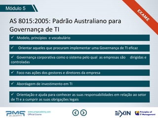 Módulo 5 
AS 8015:2005: Padrão Australiano para 
Governança de TI 
 Modelo, princípios e vocabulário 
 Orientar aqueles que procuram implementar uma Governança de TI eficaz 
 Governança corporativa como o sistema pelo qual as empresas são dirigidas e 
controladas 
 Foco nas ações dos gestores e diretores da empresa 
 Abordagem de investimento em TI 
 Orientação e ajuda para conhecer as suas responsabilidades em relação ao setor 
de TI e a cumprir as suas obrigações legais 
www.pmgacademy.com 
Official Course 
 