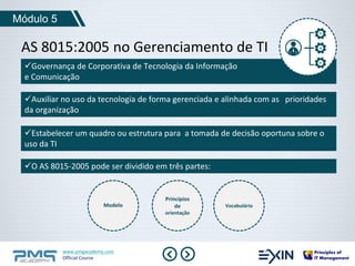 Módulo 5 
AS 8015:2005 no Gerenciamento de TI 
Governança de Corporativa de Tecnologia da Informação 
e Comunicação 
Auxiliar no uso da tecnologia de forma gerenciada e alinhada com as prioridades 
da organização 
Estabelecer um quadro ou estrutura para a tomada de decisão oportuna sobre o 
uso da TI 
O AS 8015-2005 pode ser dividido em três partes: 
Modelo 
www.pmgacademy.com 
Official Course 
Princípios 
de 
orientação 
Vocabulário 
 