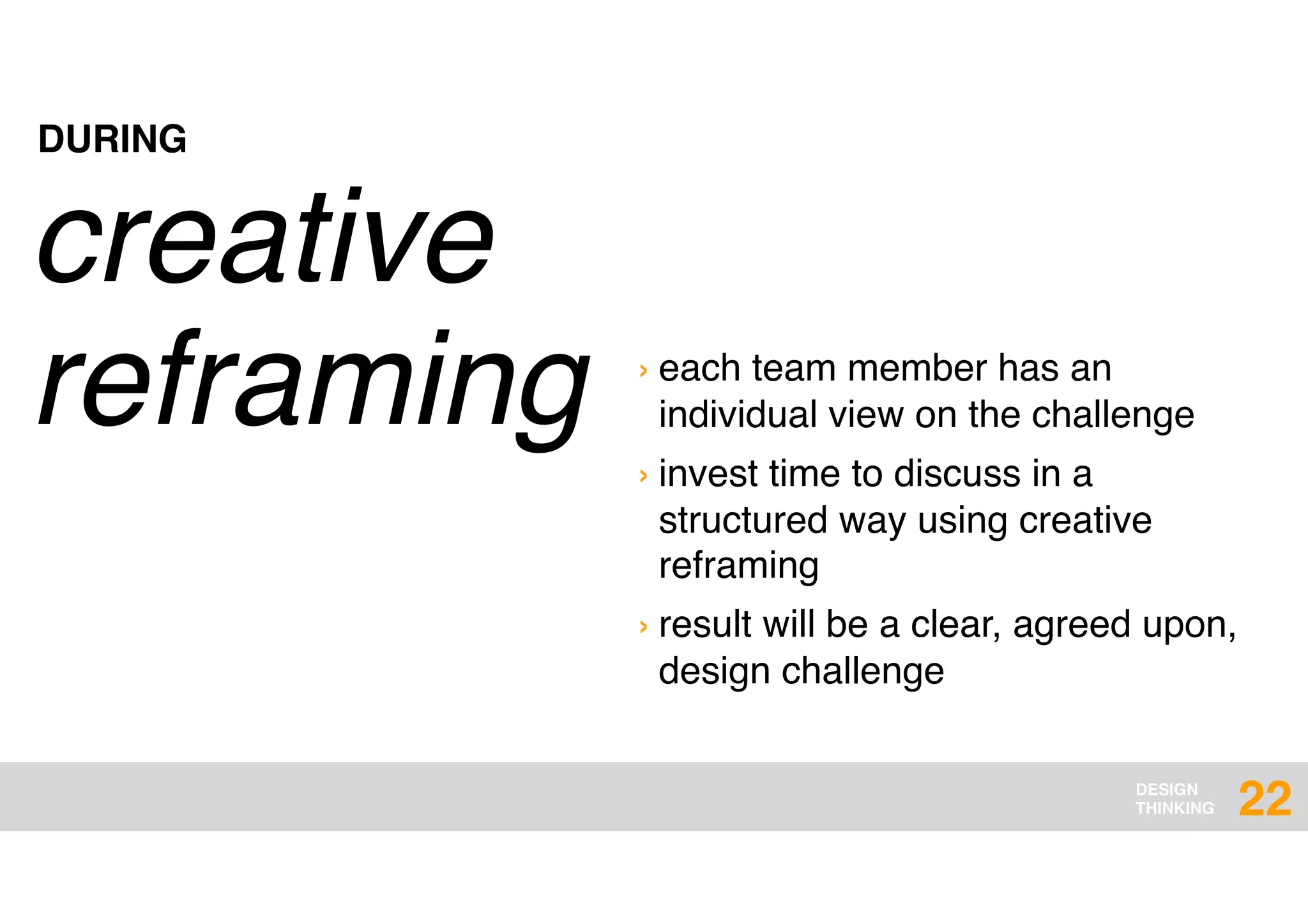 DESIGN
THINKING
creative
reframing › each team member has an
individual view on the challenge
› invest time to discuss in a
structured way using creative
reframing
› result will be a clear, agreed upon,
design challenge
DURING
22
 