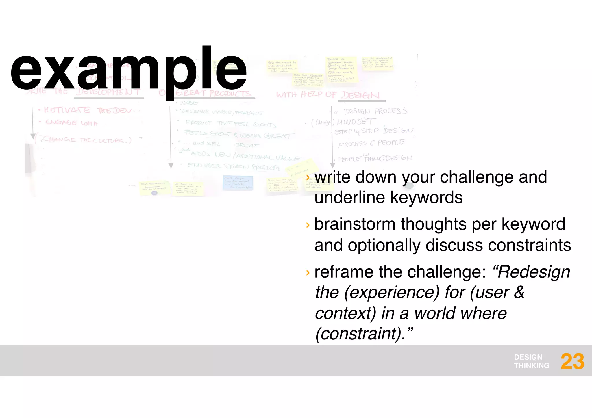 DESIGN
THINKING
example
23
› write down your challenge and
underline keywords
› brainstorm thoughts per keyword
and optionally discuss constraints
› reframe the challenge: “Redesign
the (experience) for (user &
context) in a world where
(constraint).”
 
