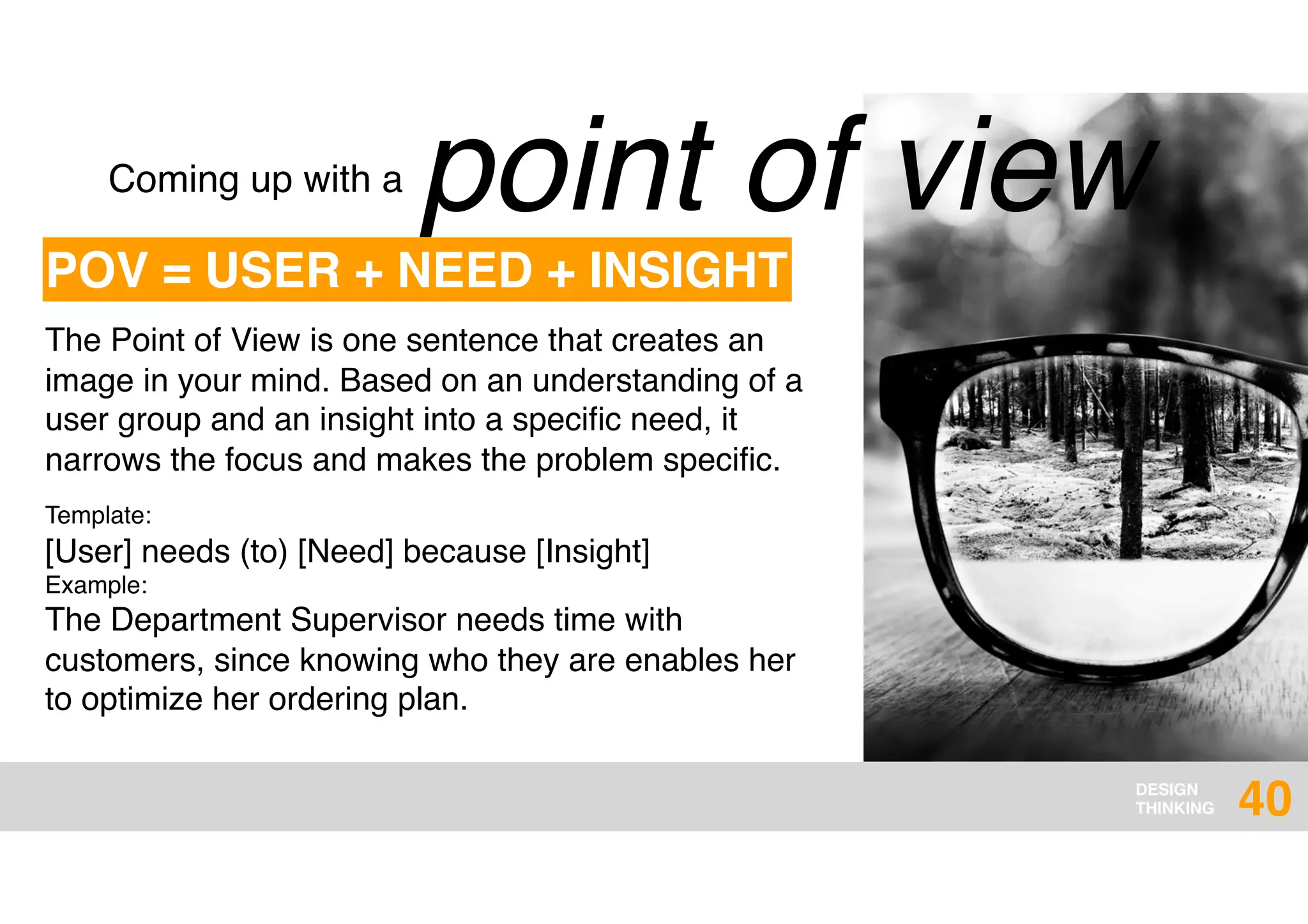 DESIGN
THINKING
point of viewComing up with a
The Point of View is one sentence that creates an
image in your mind. Based on an understanding of a
user group and an insight into a speciﬁc need, it
narrows the focus and makes the problem speciﬁc.
Template:  
[User] needs (to) [Need] because [Insight]
Example:  
The Department Supervisor needs time with
customers, since knowing who they are enables her
to optimize her ordering plan.
POV = USER + NEED + INSIGHT
40
 