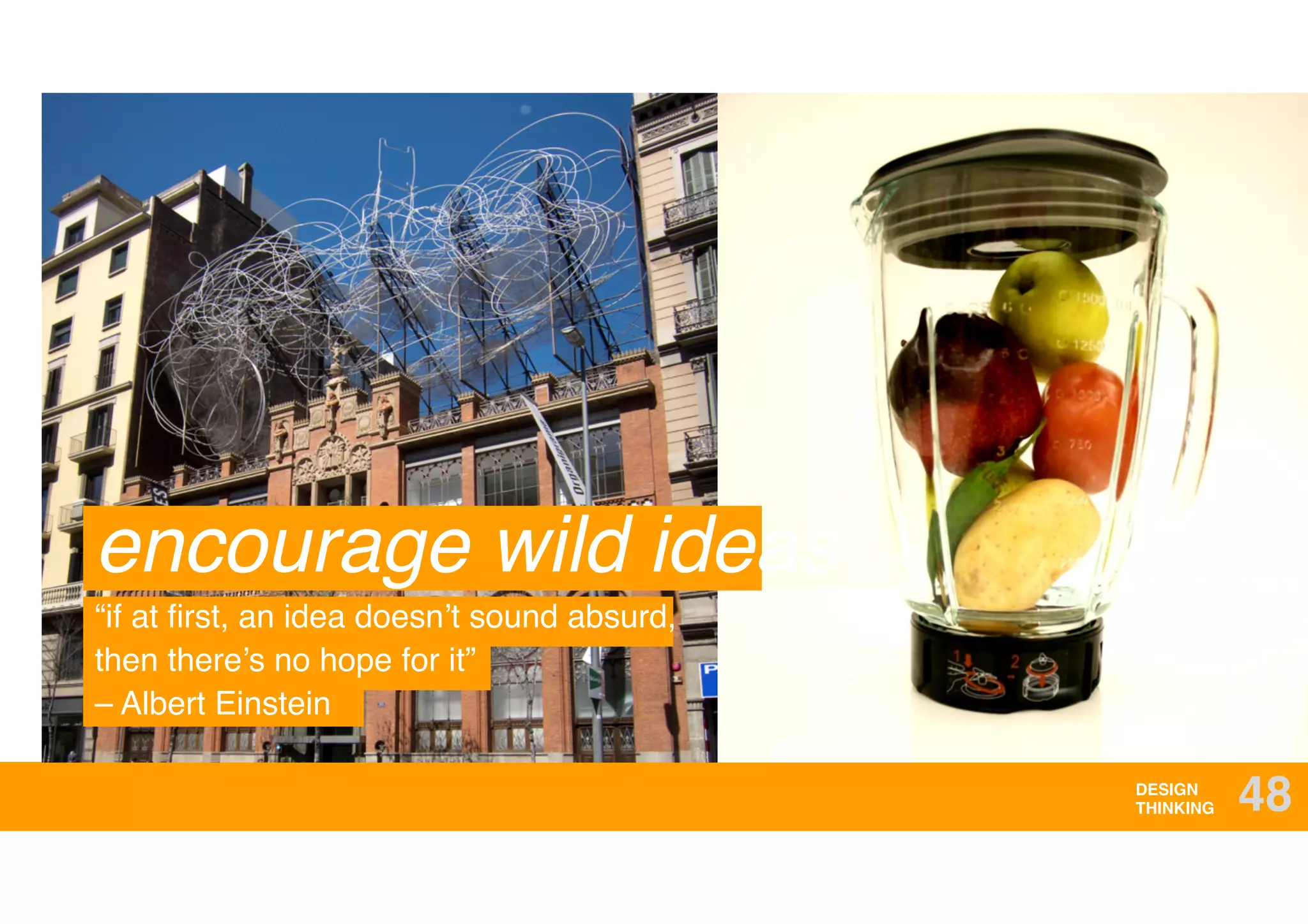 DESIGN
THINKING 48
encourage wild ideas
“if at ﬁrst, an idea doesn’t sound absurd,
then there’s no hope for it” 
– Albert Einstein
 