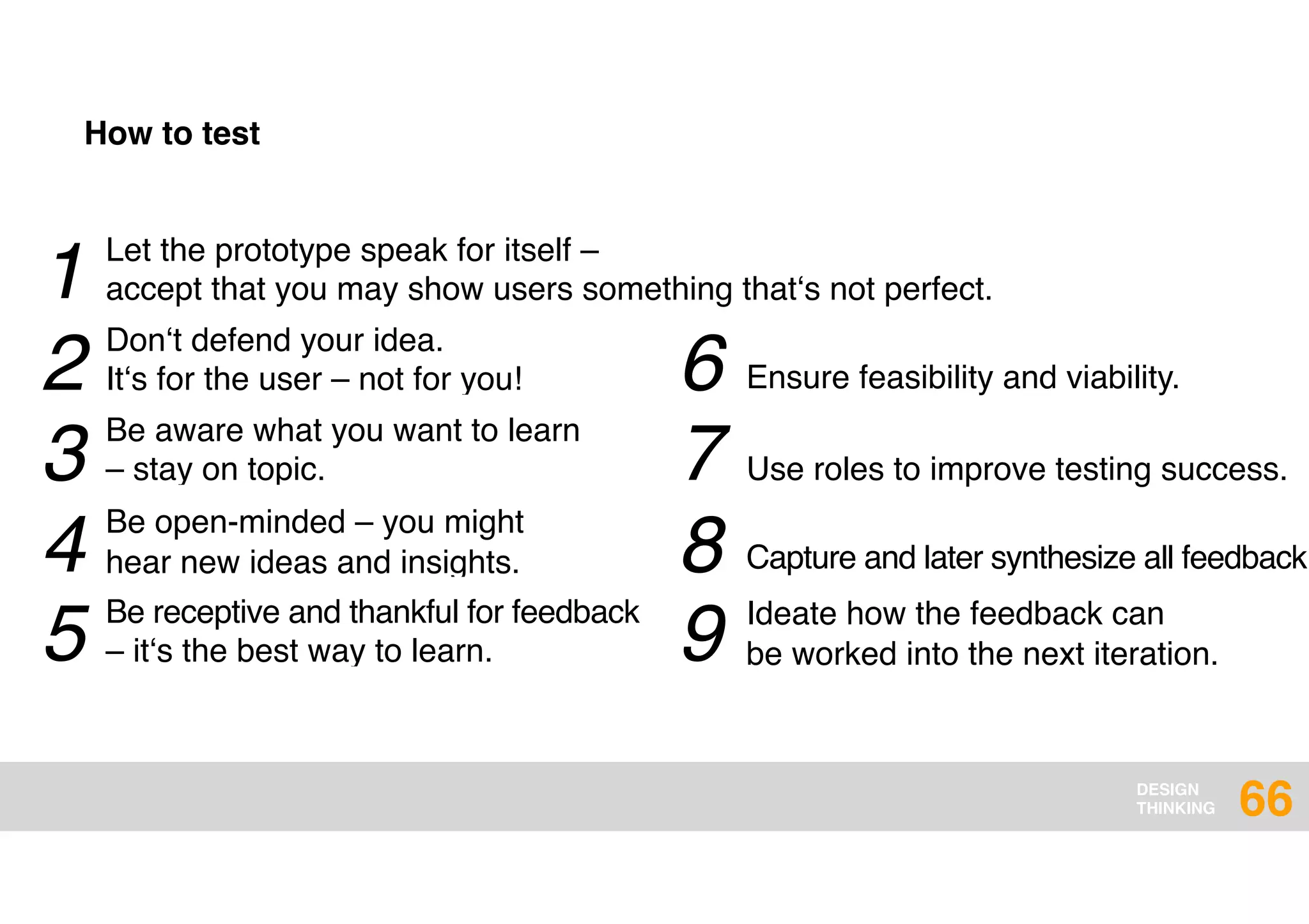 DESIGN
THINKING
1 Let the prototype speak for itself –
accept that you may show users something that‘s not perfect.
Don‘t defend your idea.
It‘s for the user – not for you!
Be aware what you want to learn
– stay on topic.
Be open-minded – you might
hear new ideas and insights.
Be receptive and thankful for feedback
– it‘s the best way to learn.
Ensure feasibility and viability.
Use roles to improve testing success.
Capture and later synthesize all feedback.
Ideate how the feedback can
be worked into the next iteration.
66
How to test
2
3
4
5
6
7
8
9
 