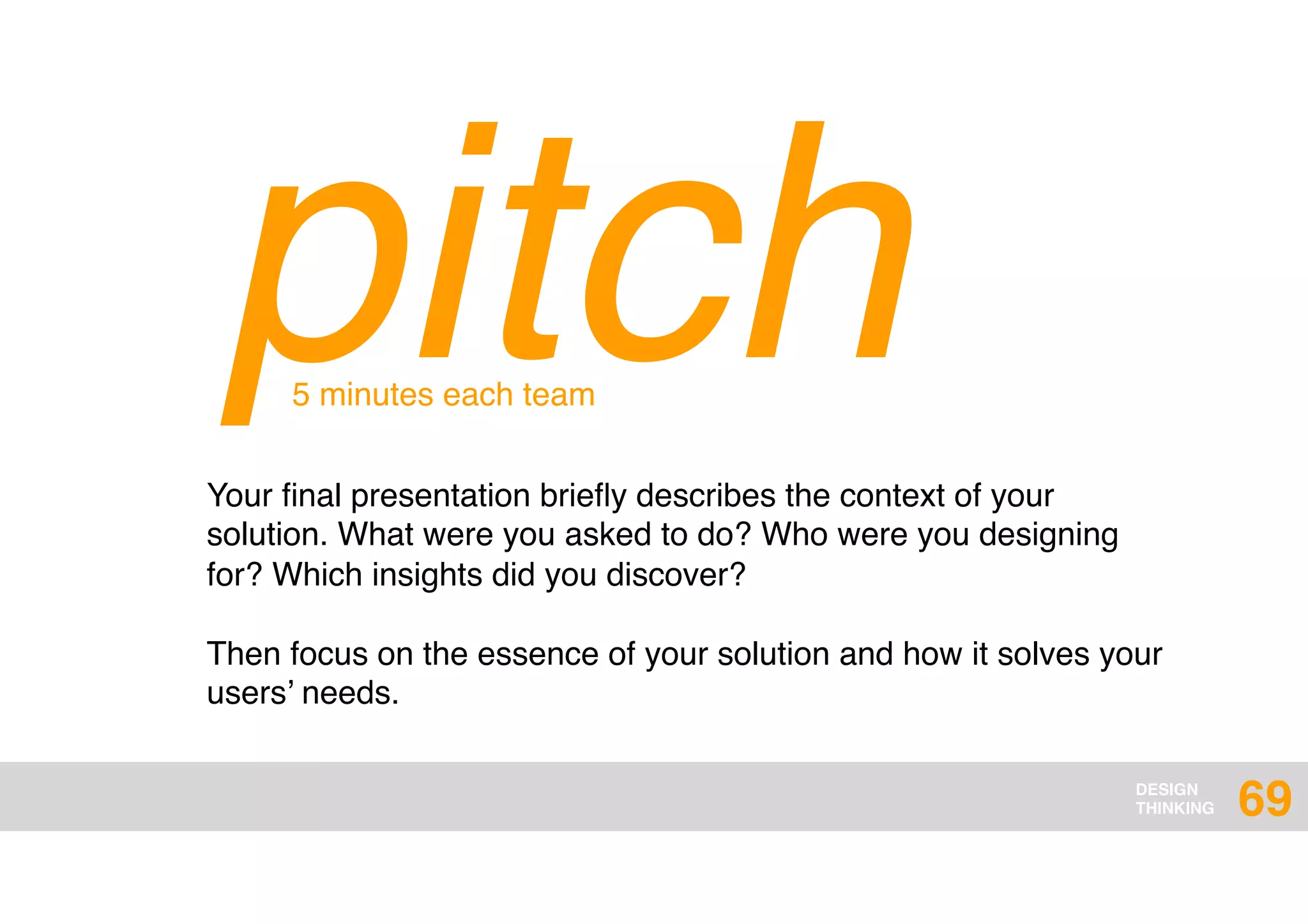 DESIGN
THINKING
pitchYour ﬁnal presentation brieﬂy describes the context of your
solution. What were you asked to do? Who were you designing
for? Which insights did you discover?
Then focus on the essence of your solution and how it solves your
users’ needs.
5 minutes each team
69
 