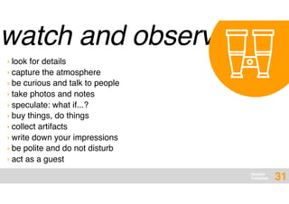 DESIGN
THINKING
watch and observe
31
› look for details
› capture the atmosphere
› be curious and talk to people
› take photos and notes
› speculate: what if...?
› buy things, do things
› collect artifacts
› write down your impressions
› be polite and do not disturb
› act as a guest
 