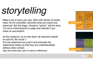 DESIGN
THINKING
storytelling
Make a list of users you saw. Start with stories of similar
roles. As the storyteller, describe what you heard and
observed: Set the stage, introduce “actors”, tell the story.
Try not to (mis)interpret or judge and indicate if you
make an assumption.
bad post-its
good post-its
As the audience, try to note down all important details
on post-its. Be visual :)
Put one statement per post-it and articulate the
statements clearly so that they are understandable
without other context.
Use one color per user to have a reference.
36
 