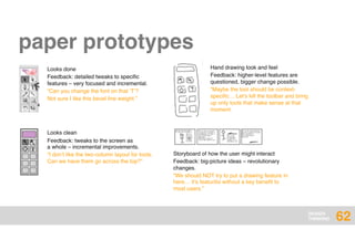 DESIGN
THINKING
Storyboard of how the user might interact
Feedback: big-picture ideas – revolutionary
changes.
“We should NOT try to put a drawing feature in
here… it’s featuritis without a key beneﬁt to
most users.”
62
Hand drawing look and feel
Feedback: higher-level features are
questioned, bigger change possible.
“Maybe the tool should be context-
speciﬁc… Let’s kill the toolbar and bring
up only tools that make sense at that
moment.
Looks done
Feedback: detailed tweaks to speciﬁc
features – very focused and incremental.
“Can you change the font on that ‘T’?
Not sure I like this bevel line weight.”
Looks clean
Feedback: tweaks to the screen as  
a whole – incremental improvements.
“I don’t like the two-column layout for tools.
Can we have them go across the top?”
paper prototypes
 