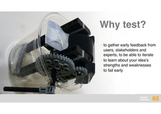 DESIGN
THINKING 65
› to gather early feedback from
users, stakeholders and
experts, to be able to iterate
› to learn about your idea’s
strengths and weaknesses
› to fail early
Why test?
 
