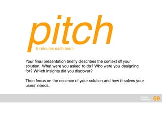 DESIGN
THINKING
pitchYour ﬁnal presentation brieﬂy describes the context of your
solution. What were you asked to do? Who were you designing
for? Which insights did you discover?
Then focus on the essence of your solution and how it solves your
users’ needs.
5 minutes each team
69
 