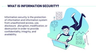 WHAT IS INFORMATION SECURITY?
Information security is the protection
of information and information system
from unauthorized access, use,
disclosure ,disruption, modification, or
destruction in order to provide
confidentiality, Integrity, and
availability.
 