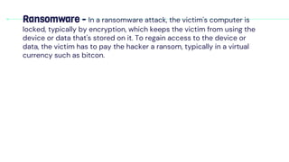Ransomware - In a ransomware attack, the victim's computer is
locked, typically by encryption, which keeps the victim from using the
device or data that's stored on it. To regain access to the device or
data, the victim has to pay the hacker a ransom, typically in a virtual
currency such as bitcon.
 