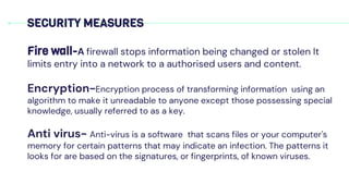 SECURITY MEASURES
Fire wall-A firewall stops information being changed or stolen It
limits entry into a network to a authorised users and content.
Encryption-Encryption process of transforming information using an
algorithm to make it unreadable to anyone except those possessing special
knowledge, usually referred to as a key.
Anti virus- Anti-virus is a software that scans files or your computer's
memory for certain patterns that may indicate an infection. The patterns it
looks for are based on the signatures, or fingerprints, of known viruses.
 