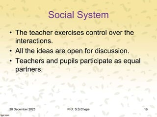 Social System
• The teacher exercises control over the
interactions.
• All the ideas are open for discussion.
• Teachers and pupils participate as equal
partners.
30 December 2023 Prof. S.S.Chepe 16
 