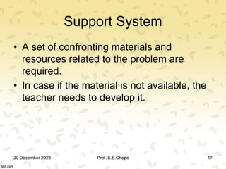Support System
• A set of confronting materials and
resources related to the problem are
required.
• In case if the material is not available, the
teacher needs to develop it.
30 December 2023 Prof. S.S.Chepe 17
 