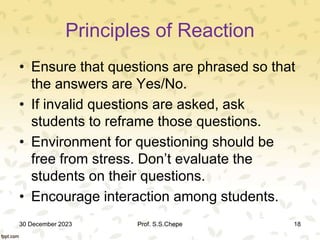Principles of Reaction
• Ensure that questions are phrased so that
the answers are Yes/No.
• If invalid questions are asked, ask
students to reframe those questions.
• Environment for questioning should be
free from stress. Don’t evaluate the
students on their questions.
• Encourage interaction among students.
30 December 2023 Prof. S.S.Chepe 18
 