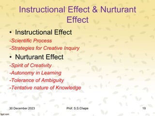 Instructional Effect & Nurturant
Effect
• Instructional Effect
-Scientific Process
-Strategies for Creative Inquiry
• Nurturant Effect
-Spirit of Creativity
-Autonomy in Learning
-Tolerance of Ambiguity
-Tentative nature of Knowledge
30 December 2023 Prof. S.S.Chepe 19
 
