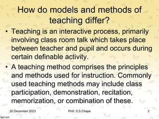 How do models and methods of
teaching differ?
• Teaching is an interactive process, primarily
involving class room talk which takes place
between teacher and pupil and occurs during
certain definable activity.
• A teaching method comprises the principles
and methods used for instruction. Commonly
used teaching methods may include class
participation, demonstration, recitation,
memorization, or combination of these.
30 December 2023 2
Prof. S.S.Chepe
 