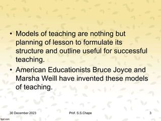 • Models of teaching are nothing but
planning of lesson to formulate its
structure and outline useful for successful
teaching.
• American Educationists Bruce Joyce and
Marsha Weill have invented these models
of teaching.
30 December 2023 3
Prof. S.S.Chepe
 