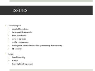 ISSUES


•   Technological
    •   unreliable systems
    •   incompatible networks
    •   Slow broadband
    •   slow computers
    •   traffic congestions
    •   redesign of entire information system may be necessary
    •   IT security

•   Legal
    •   Confidentiality
    •   Ethics
    •   Copyright infringement
 